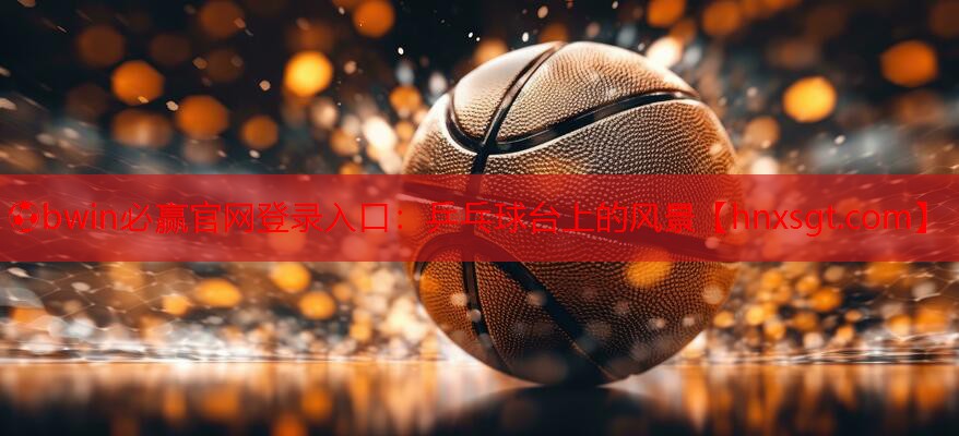 ⚽bwin必赢官网登录入口:乒乓球台上的风景