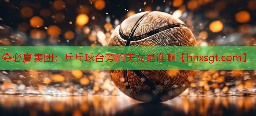 ⚽必赢集团:乒乓球台旁的美女是谁啊