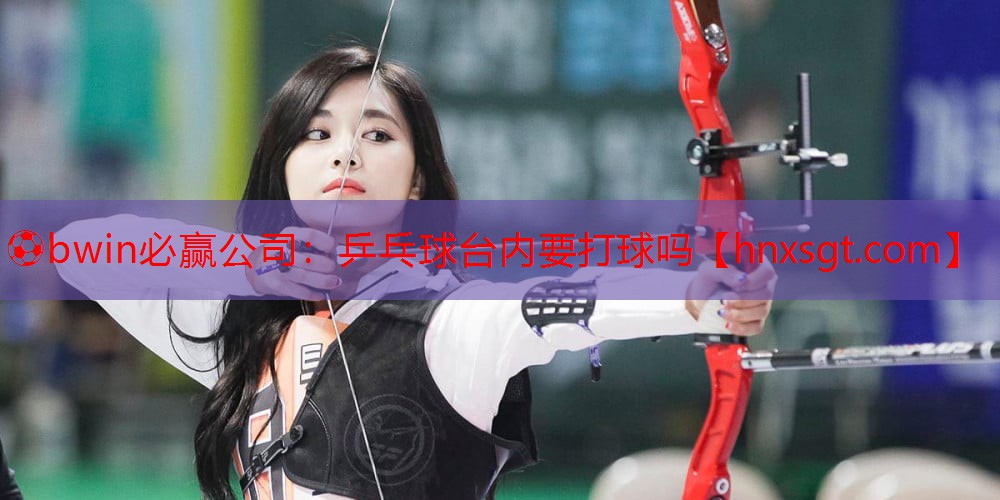⚽bwin必赢公司:乒乓球台内要打球吗