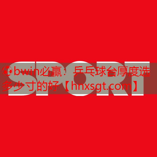 ⚽bwin必赢:乒乓球台厚度选多少寸的好
