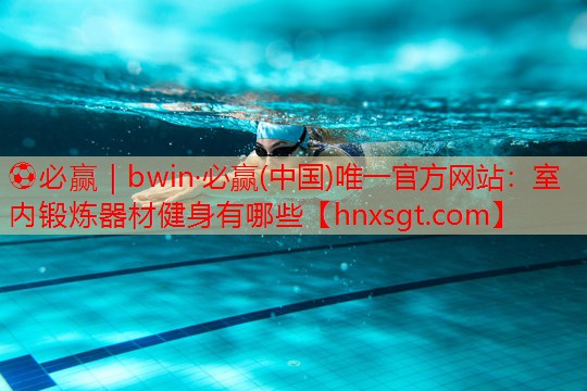 ⚽必赢|bwin·必赢(中国)唯一官方网站:室内锻炼器材健身有哪些