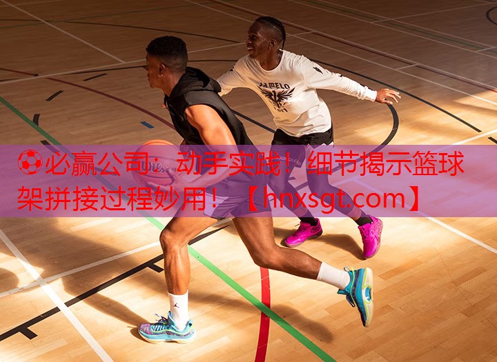 ⚽必赢公司:动手实践!细节揭示篮球架拼接过程妙用!