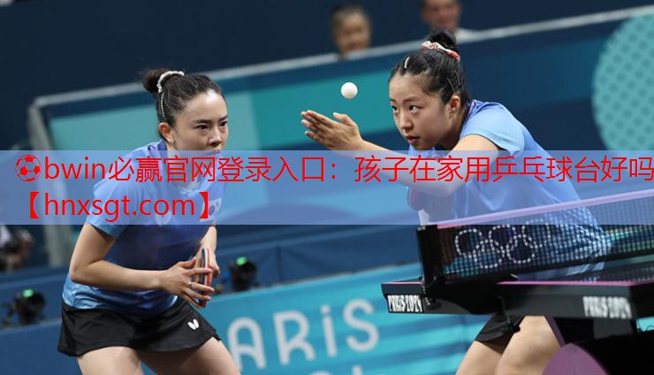 ⚽bwin必赢官网登录入口:孩子在家用乒乓球台好吗