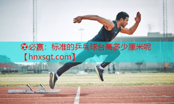 ⚽必赢:标准的乒乓球台高多少厘米呢