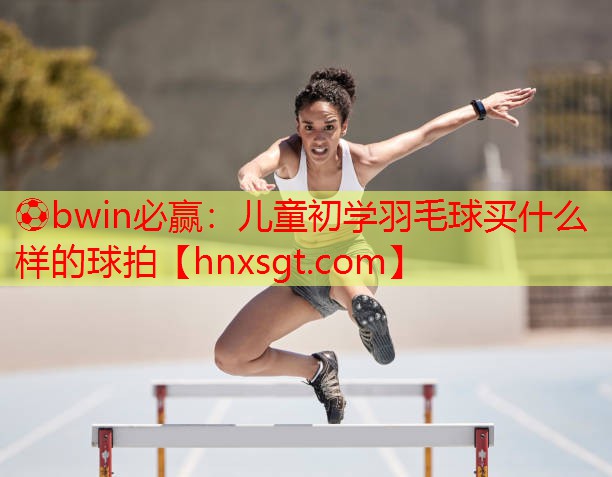 ⚽bwin必赢:儿童初学羽毛球买什么样的球拍