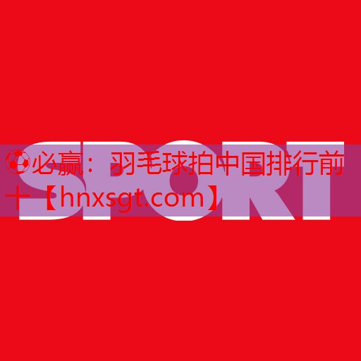 ⚽必赢:羽毛球拍中国排行前十