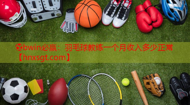 ⚽bwin必赢:羽毛球教练一个月收入多少正常