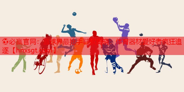 ⚽必赢官网：篮球界最抢手鞋款揭晓：体育器材爱好者疯狂追逐