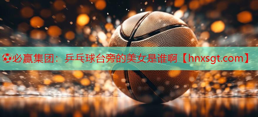 乒乓球台旁的美女是谁啊